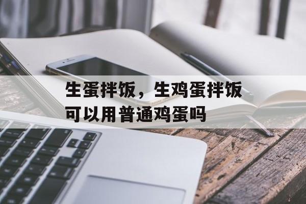 生蛋拌饭，生鸡蛋拌饭可以用普通鸡蛋吗-第1张图片-