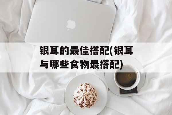 银耳的最佳搭配(银耳与哪些食物最搭配)-第1张图片-