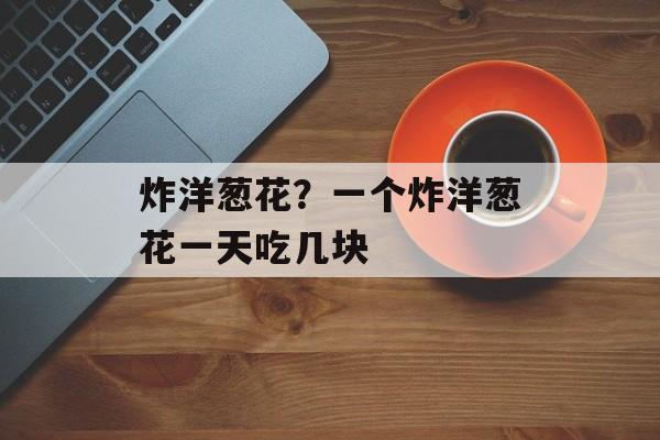 炸洋葱花？一个炸洋葱花一天吃几块-第1张图片-