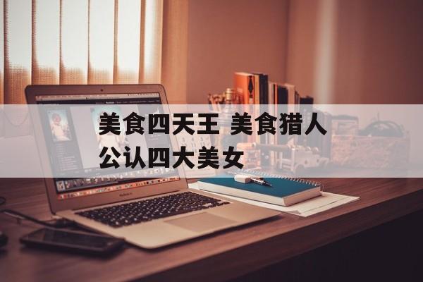 美食四天王 美食猎人公认四大美女-第1张图片-