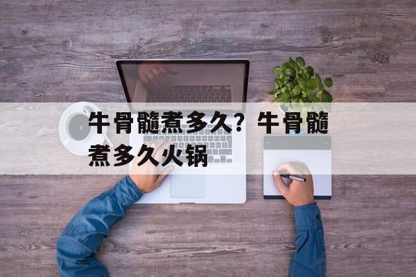牛骨髓煮多久？牛骨髓煮多久火锅-第1张图片-