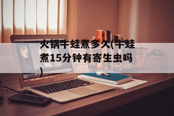 火锅牛蛙煮多久(牛蛙煮15分钟有寄生虫吗)-第1张图片-