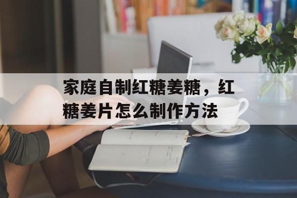 家庭自制红糖姜糖，红糖姜片怎么制作方法-第1张图片-