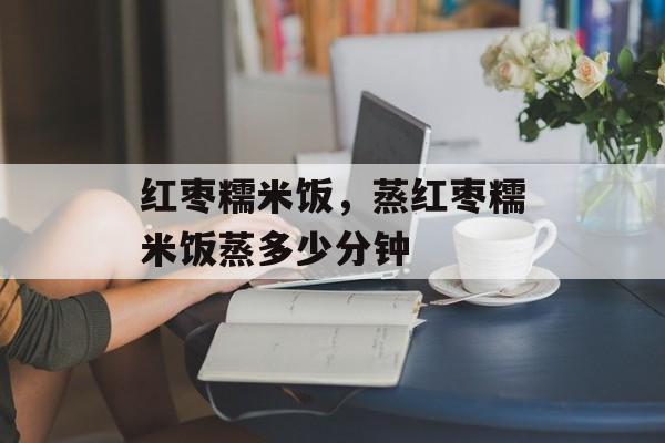 红枣糯米饭，蒸红枣糯米饭蒸多少分钟-第1张图片-