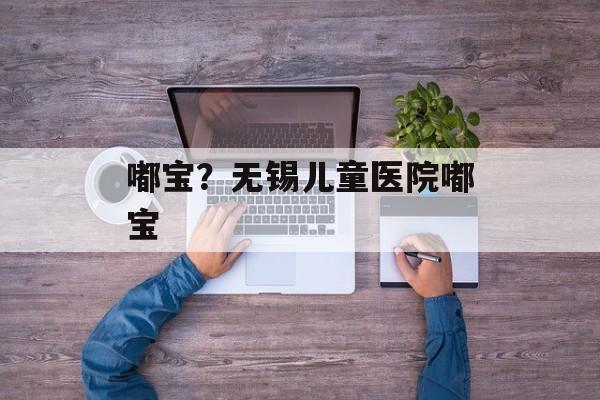 嘟宝？无锡儿童医院嘟宝-第1张图片-