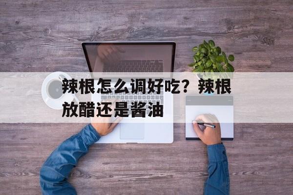 辣根怎么调好吃？辣根放醋还是酱油-第1张图片-