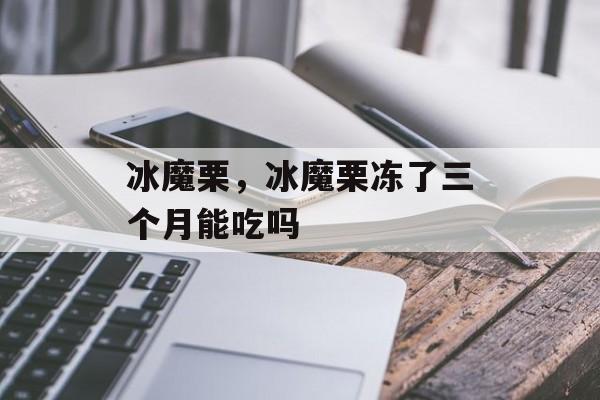 冰魔栗，冰魔栗冻了三个月能吃吗-第1张图片-
