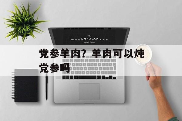 党参羊肉？羊肉可以炖党参吗-第1张图片-
