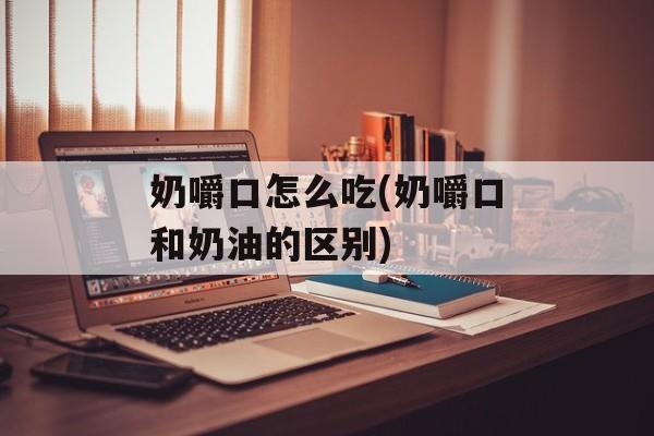 奶嚼口怎么吃(奶嚼口和奶油的区别)-第1张图片-