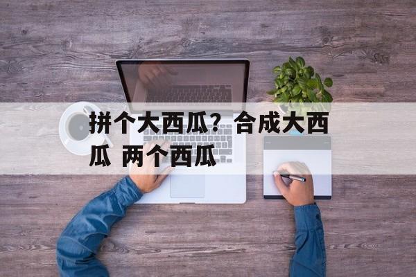 拼个大西瓜？合成大西瓜 两个西瓜-第1张图片-