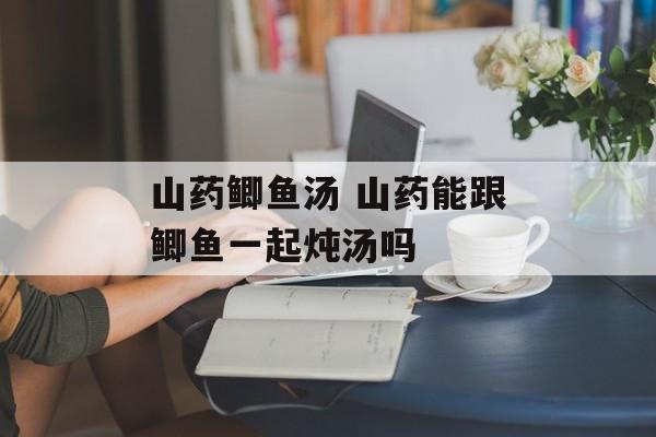 山药鲫鱼汤 山药能跟鲫鱼一起炖汤吗-第1张图片-