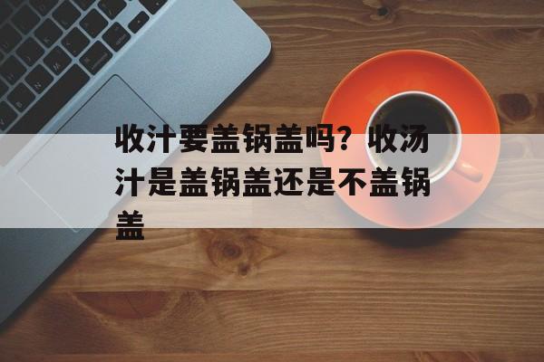 收汁要盖锅盖吗？收汤汁是盖锅盖还是不盖锅盖-第1张图片-