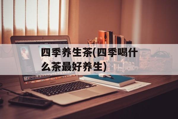 四季养生茶(四季喝什么茶最好养生)-第1张图片-