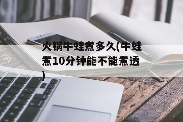 火锅牛蛙煮多久(牛蛙煮10分钟能不能煮透)-第1张图片-