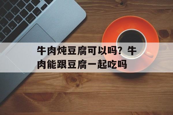 牛肉炖豆腐可以吗？牛肉能跟豆腐一起吃吗-第1张图片-