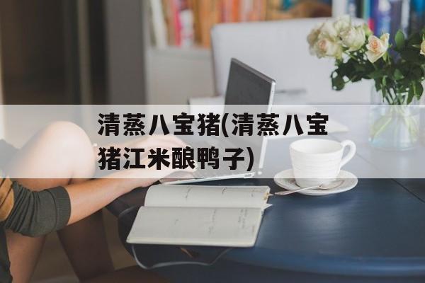 清蒸八宝猪(清蒸八宝猪江米酿鸭子)-第1张图片-