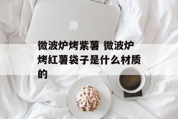 微波炉烤紫薯 微波炉烤红薯袋子是什么材质的-第1张图片-