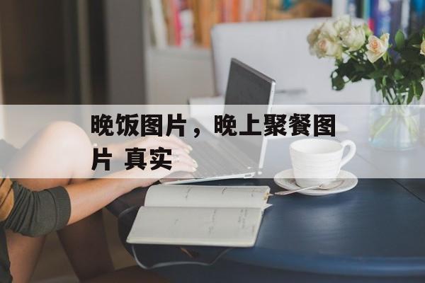 晚饭图片，晚上聚餐图片 真实-第1张图片-