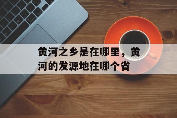 黄河之乡是在哪里，黄河的发源地在哪个省-第1张图片-