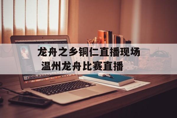 龙舟之乡铜仁直播现场 温州龙舟比赛直播-第1张图片-