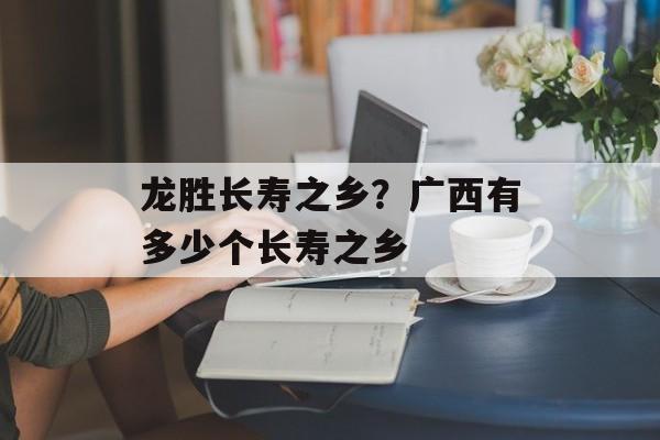 龙胜长寿之乡？广西有多少个长寿之乡-第1张图片-