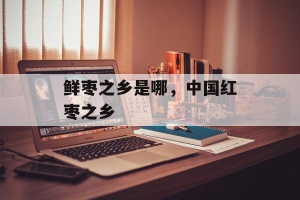 鲜枣之乡是哪，中国红枣之乡-第1张图片-