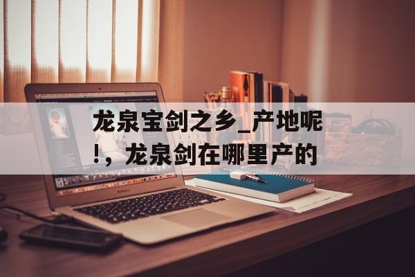 龙泉宝剑之乡_产地呢!，龙泉剑在哪里产的-第1张图片-