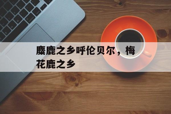 麋鹿之乡呼伦贝尔，梅花鹿之乡-第1张图片-