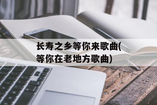长寿之乡等你来歌曲(等你在老地方歌曲)-第1张图片-