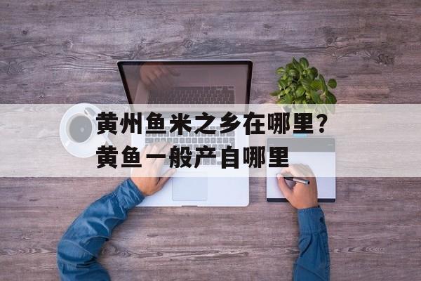 黄州鱼米之乡在哪里？黄鱼一般产自哪里-第1张图片-