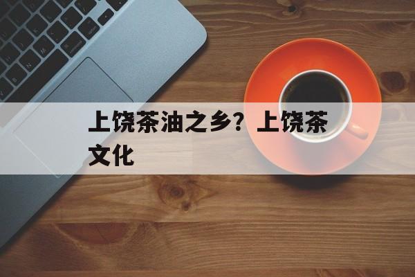 上饶茶油之乡？上饶茶文化-第1张图片-