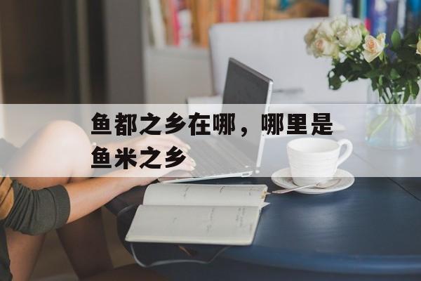 鱼都之乡在哪，哪里是鱼米之乡-第1张图片-