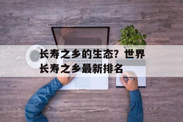 长寿之乡的生态？世界长寿之乡最新排名-第1张图片-