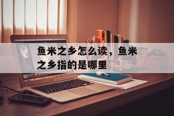 鱼米之乡怎么读，鱼米之乡指的是哪里-第1张图片-