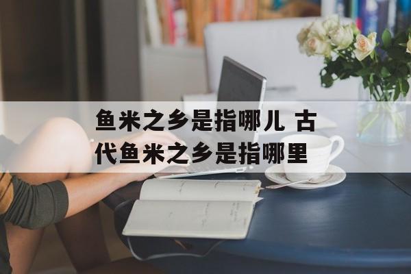 鱼米之乡是指哪儿 古代鱼米之乡是指哪里-第1张图片-