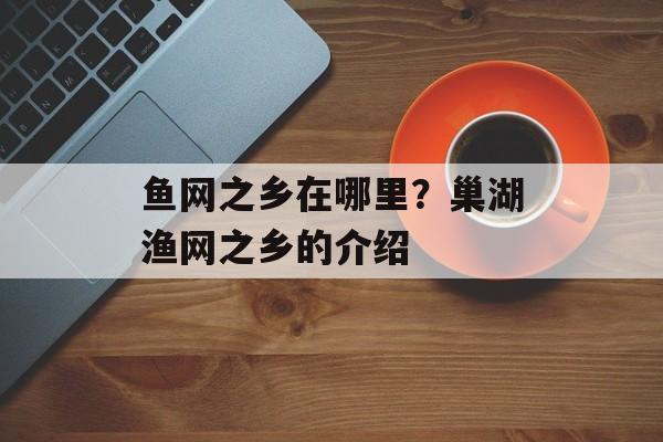 鱼网之乡在哪里？巢湖渔网之乡的介绍-第1张图片-