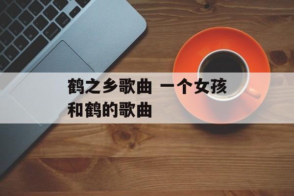 鹤之乡歌曲 一个女孩和鹤的歌曲-第1张图片-