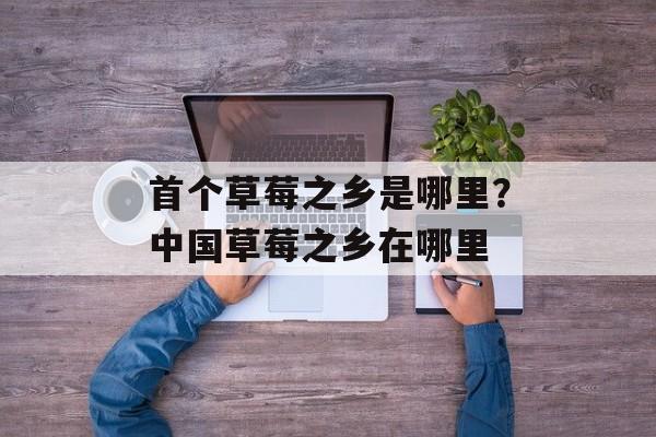 首个草莓之乡是哪里？中国草莓之乡在哪里-第1张图片-