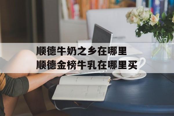 顺德牛奶之乡在哪里 顺德金榜牛乳在哪里买-第1张图片-