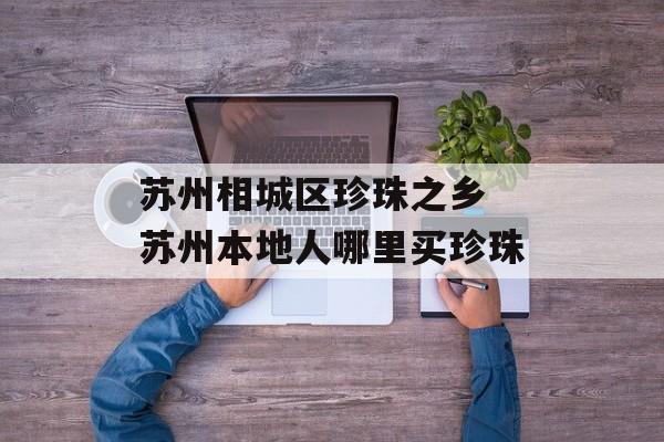 苏州相城区珍珠之乡 苏州本地人哪里买珍珠-第1张图片-