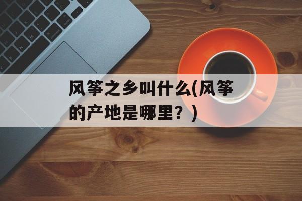 风筝之乡叫什么(风筝的产地是哪里？)-第1张图片-