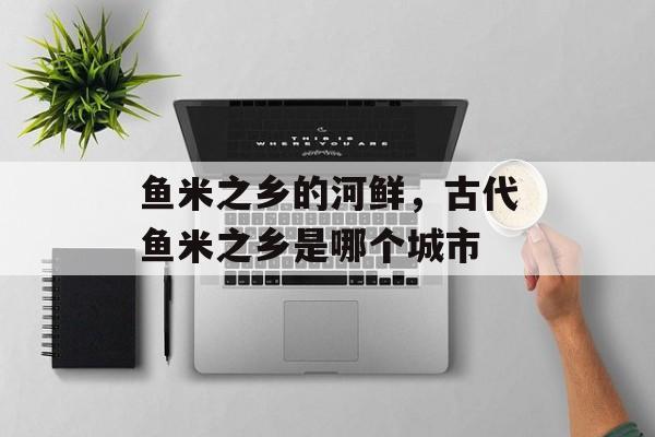 鱼米之乡的河鲜，古代鱼米之乡是哪个城市-第1张图片-