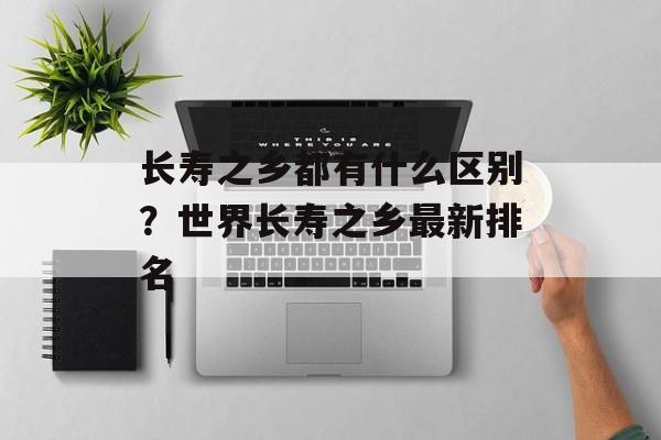 长寿之乡都有什么区别？世界长寿之乡最新排名-第1张图片-