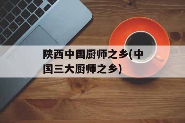 陕西中国厨师之乡(中国三大厨师之乡)-第1张图片-