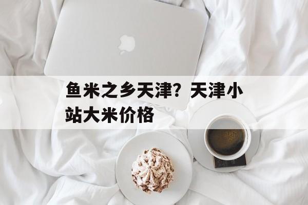鱼米之乡天津？天津小站大米价格-第1张图片-