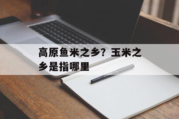高原鱼米之乡？玉米之乡是指哪里-第1张图片-