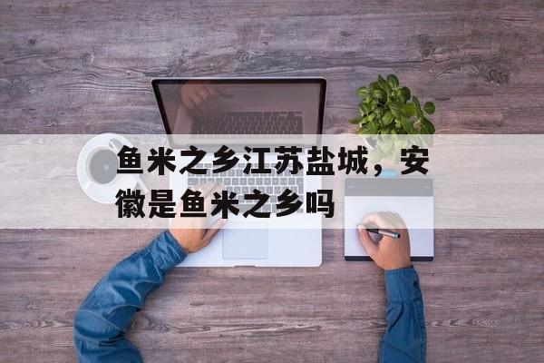 鱼米之乡江苏盐城，安徽是鱼米之乡吗-第1张图片-
