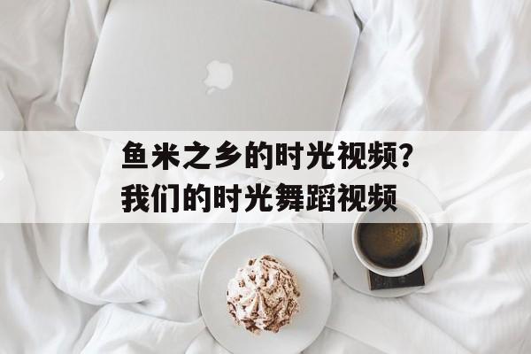 鱼米之乡的时光视频？我们的时光舞蹈视频-第1张图片-