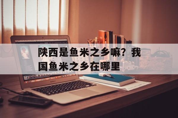 陕西是鱼米之乡嘛？我国鱼米之乡在哪里-第1张图片-