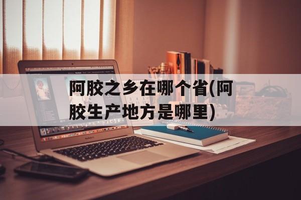 阿胶之乡在哪个省(阿胶生产地方是哪里)-第1张图片-